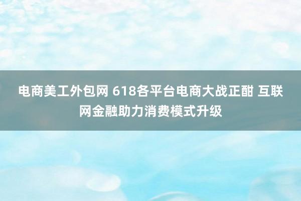 电商美工外包网 618各平台电商大战正酣 互联网金融助力消费模式升级