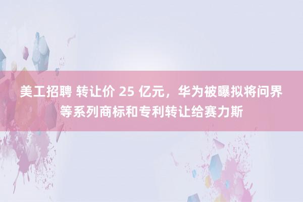 美工招聘 转让价 25 亿元，华为被曝拟将问界等系列商标和专利转让给赛力斯