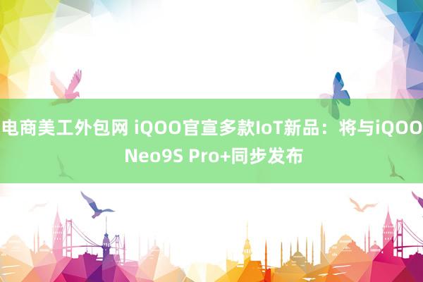 电商美工外包网 iQOO官宣多款IoT新品：将与iQOO Neo9S Pro+同步发布