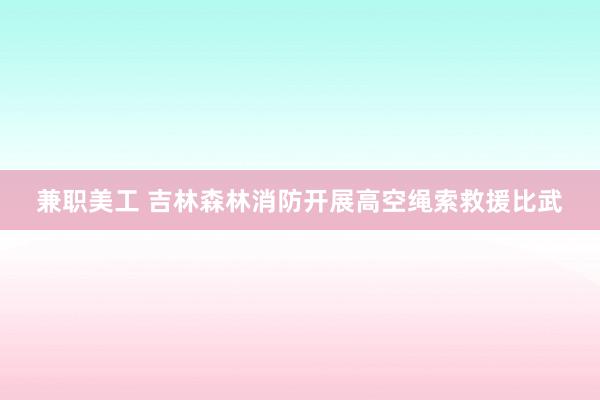 兼职美工 吉林森林消防开展高空绳索救援比武