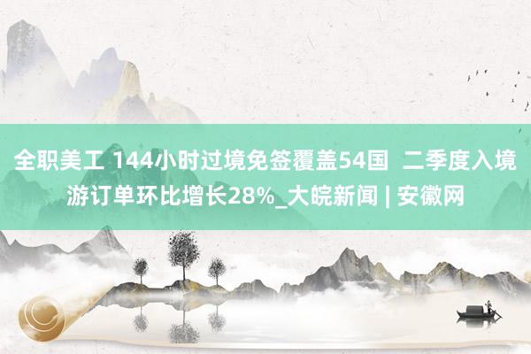 全职美工 144小时过境免签覆盖54国  二季度入境游订单环比增长28%_大皖新闻 | 安徽网