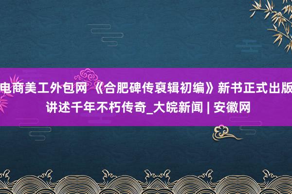 电商美工外包网 《合肥碑传裒辑初编》新书正式出版 讲述千年不朽传奇_大皖新闻 | 安徽网