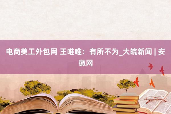 电商美工外包网 王唯唯：有所不为_大皖新闻 | 安徽网