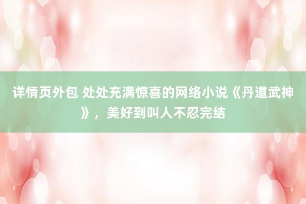 详情页外包 处处充满惊喜的网络小说《丹道武神》，美好到叫人不忍完结