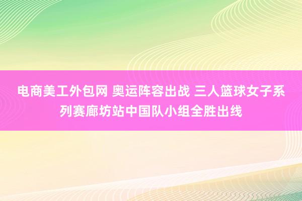 电商美工外包网 奥运阵容出战 三人篮球女子系列赛廊坊站中国队小组全胜出线