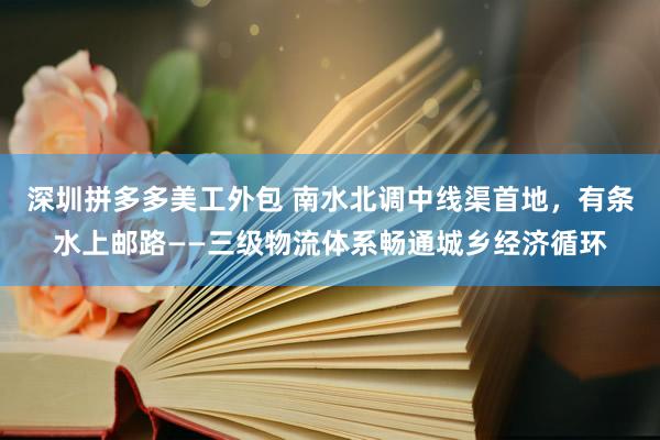 深圳拼多多美工外包 南水北调中线渠首地，有条水上邮路——三级物流体系畅通城乡经济循环