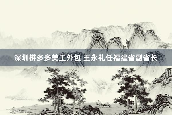 深圳拼多多美工外包 王永礼任福建省副省长