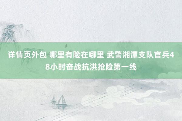 详情页外包 哪里有险在哪里 武警湘潭支队官兵48小时奋战抗洪抢险第一线