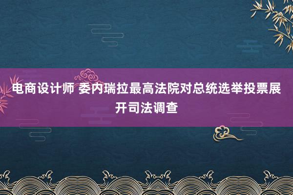 电商设计师 委内瑞拉最高法院对总统选举投票展开司法调查