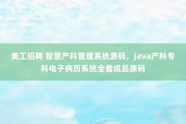 美工招聘 智慧产科管理系统源码，java产科专科电子病历系统全套成品源码