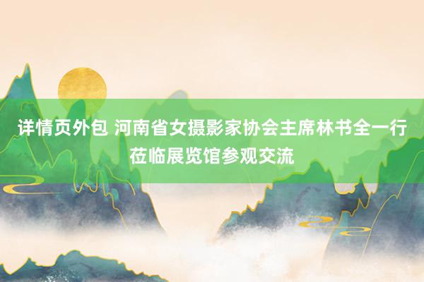 详情页外包 河南省女摄影家协会主席林书全一行莅临展览馆参观交流