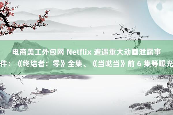 电商美工外包网 Netflix 遭遇重大动画泄露事件：《终结者：零》全集、《当哒当》前 6 集等曝光