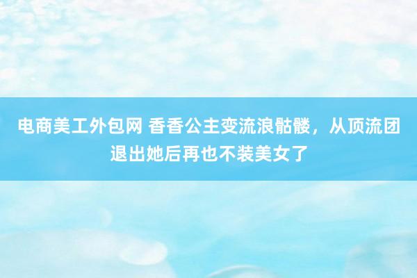 电商美工外包网 香香公主变流浪骷髅，从顶流团退出她后再也不装美女了