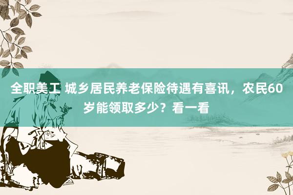 全职美工 城乡居民养老保险待遇有喜讯，农民60岁能领取多少？看一看