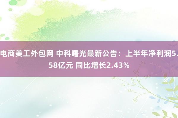 电商美工外包网 中科曙光最新公告：上半年净利润5.58亿元 同比增长2.43%