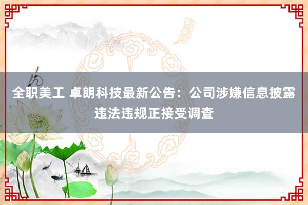 全职美工 卓朗科技最新公告：公司涉嫌信息披露违法违规正接受调查