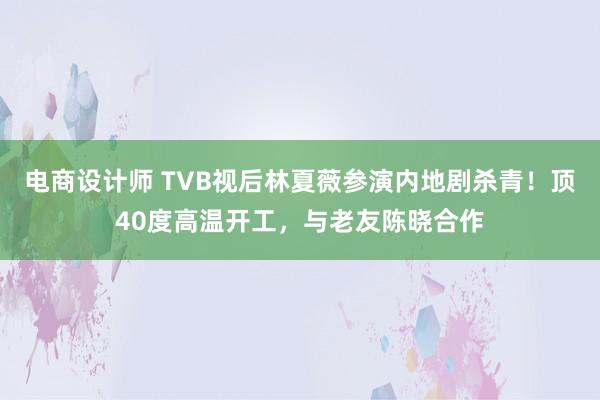 电商设计师 TVB视后林夏薇参演内地剧杀青！顶40度高温开工，与老友陈晓合作