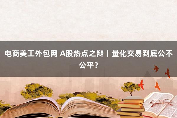 电商美工外包网 A股热点之辩丨量化交易到底公不公平？