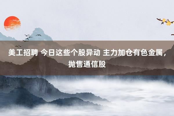 美工招聘 今日这些个股异动 主力加仓有色金属，抛售通信股