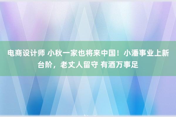 电商设计师 小秋一家也将来中国！小潘事业上新台阶，老丈人留守 有酒万事足