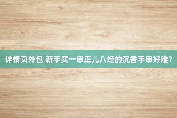 详情页外包 新手买一串正儿八经的沉香手串好难？