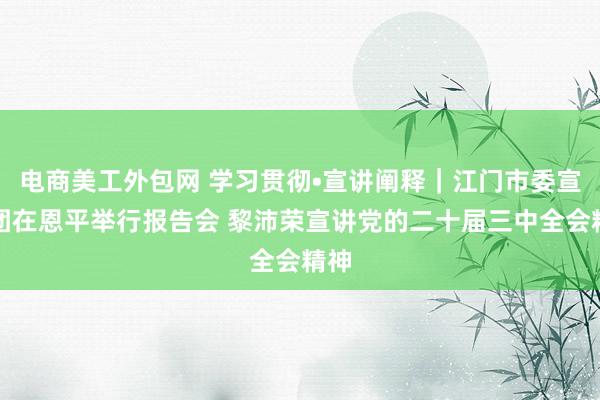 电商美工外包网 学习贯彻•宣讲阐释｜江门市委宣讲团在恩平举行报告会 黎沛荣宣讲党的二十届三中全会精神