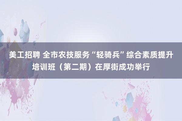 美工招聘 全市农技服务“轻骑兵”综合素质提升培训班（第二期）在厚街成功举行