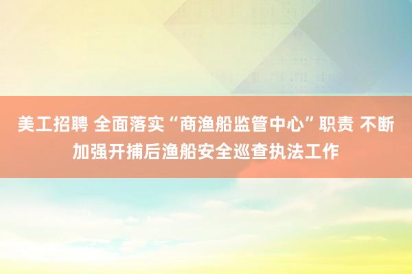 美工招聘 全面落实“商渔船监管中心”职责 不断加强开捕后渔船安全巡查执法工作