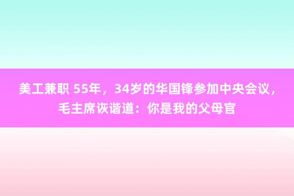 美工兼职 55年，34岁的华国锋参加中央会议，毛主席诙谐道：你是我的父母官