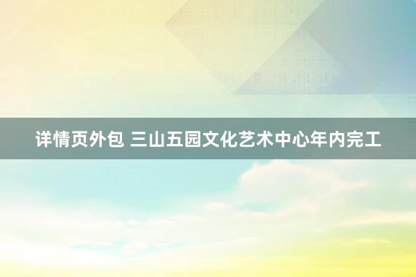 详情页外包 三山五园文化艺术中心年内完工