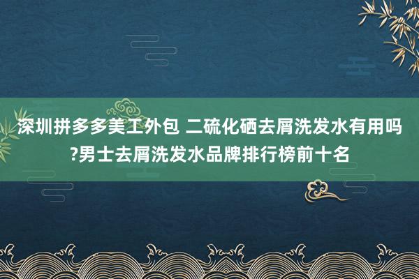 深圳拼多多美工外包 二硫化硒去屑洗发水有用吗?男士去屑洗发水品牌排行榜前十名