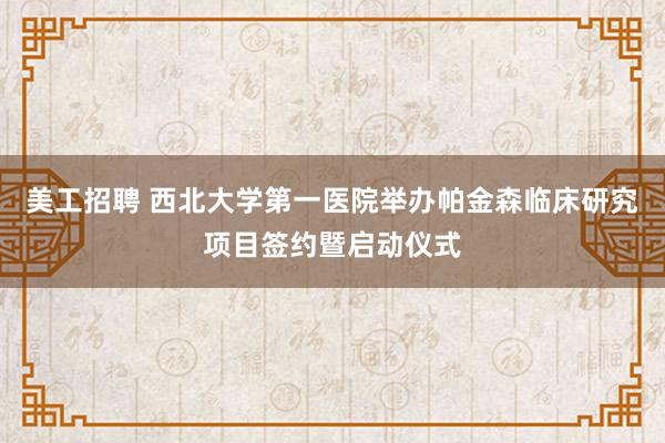 美工招聘 西北大学第一医院举办帕金森临床研究项目签约暨启动仪式