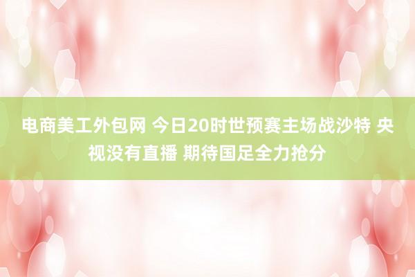 电商美工外包网 今日20时世预赛主场战沙特 央视没有直播 期待国足全力抢分