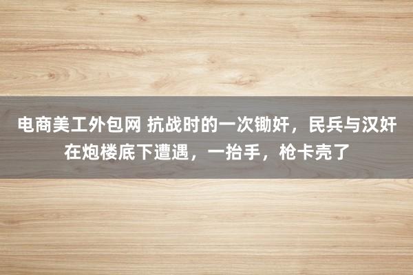 电商美工外包网 抗战时的一次锄奸，民兵与汉奸在炮楼底下遭遇，一抬手，枪卡壳了