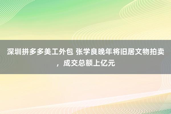 深圳拼多多美工外包 张学良晚年将旧居文物拍卖，成交总额上亿元