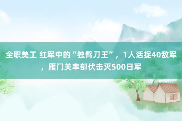 全职美工 红军中的“独臂刀王”，1人活捉40敌军，雁门关率部伏击灭500日军