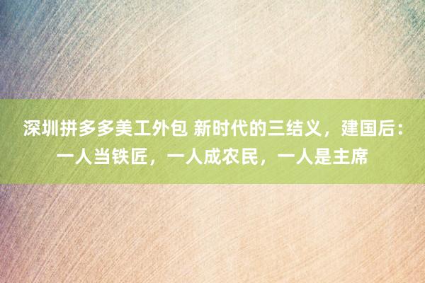 深圳拼多多美工外包 新时代的三结义，建国后：一人当铁匠，一人成农民，一人是主席