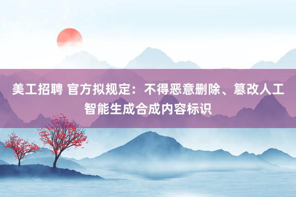 美工招聘 官方拟规定：不得恶意删除、篡改人工智能生成合成内容标识