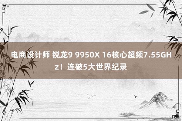 电商设计师 锐龙9 9950X 16核心超频7.55GHz！连破5大世界纪录