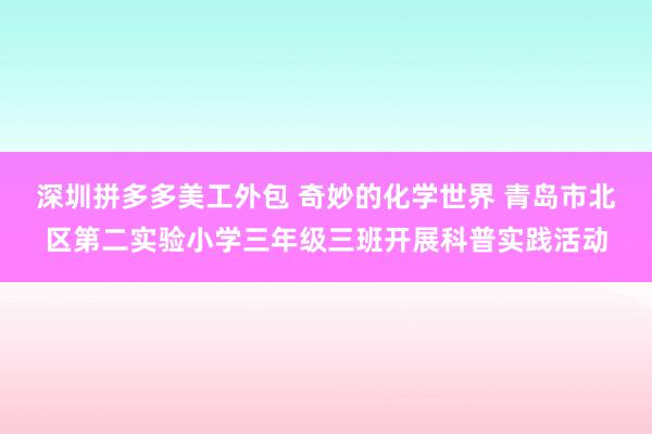 深圳拼多多美工外包 奇妙的化学世界 青岛市北区第二实验小学三年级三班开展科普实践活动