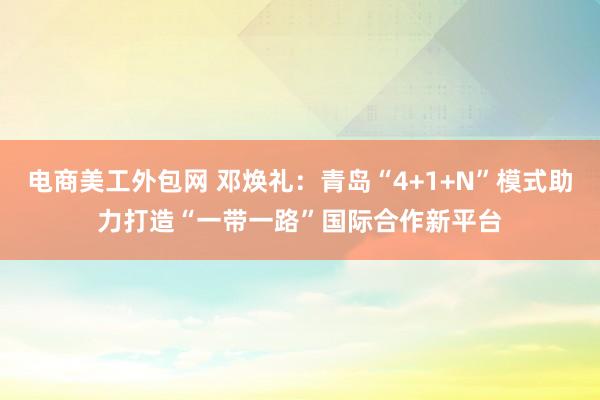 电商美工外包网 邓焕礼：青岛“4+1+N”模式助力打造“一带一路”国际合作新平台