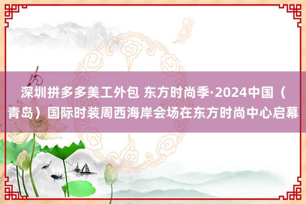 深圳拼多多美工外包 东方时尚季·2024中国（青岛）国际时装周西海岸会场在东方时尚中心启幕