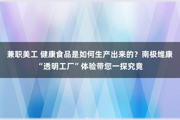 兼职美工 健康食品是如何生产出来的？南极维康“透明工厂”体验带您一探究竟