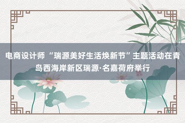 电商设计师 “瑞源美好生活焕新节”主题活动在青岛西海岸新区瑞源·名嘉荷府举行