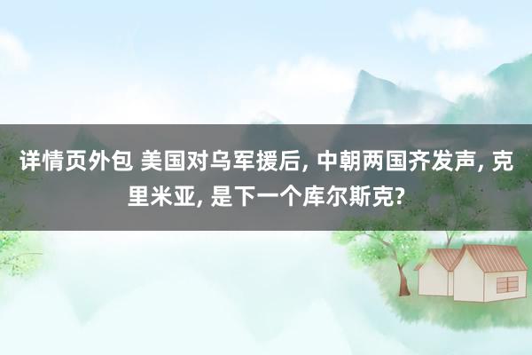 详情页外包 美国对乌军援后, 中朝两国齐发声, 克里米亚, 是下一个库尔斯克?