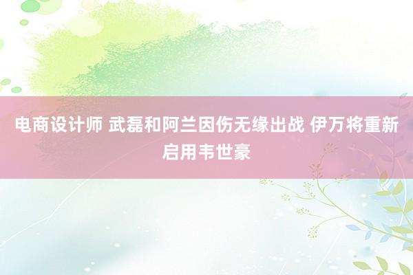 电商设计师 武磊和阿兰因伤无缘出战 伊万将重新启用韦世豪