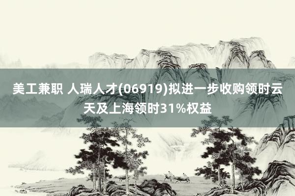 美工兼职 人瑞人才(06919)拟进一步收购领时云天及上海领时31%权益