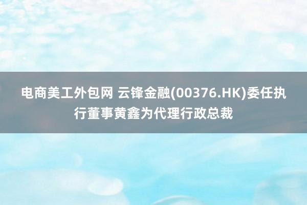 电商美工外包网 云锋金融(00376.HK)委任执行董事黄鑫为代理行政总裁