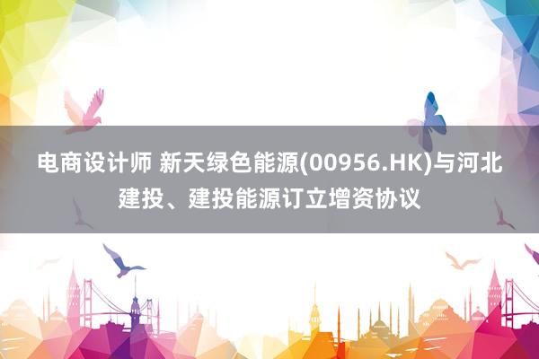 电商设计师 新天绿色能源(00956.HK)与河北建投、建投能源订立增资协议