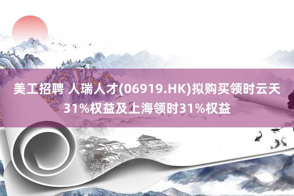 美工招聘 人瑞人才(06919.HK)拟购买领时云天31%权益及上海领时31%权益